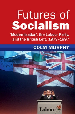 Futures of Socialism: 'Modernisation', the Labour Party, and the British Left, 1973-1997 by Murphy, Colm