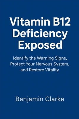 Vitamin B12 Deficiency Exposed: Identify the Warning Signs, Protect Your Nervous System, and Restore Vitality by Clarke, Benjamin