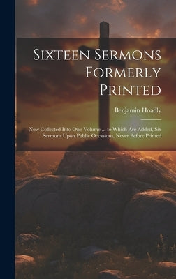 Sixteen Sermons Formerly Printed: Now Collected Into One Volume ... to Which Are Added, Six Sermons Upon Public Occasions, Never Before Printed by Hoadly, Benjamin