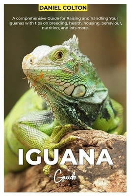 Iguana Guide: A comprehensive Guide for raising and handling your Iguanas with tips on breeding, health, housing, behaviour, nutriti by Colton, Daniel