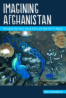 Imagining Afghanistan: Global Fiction and Film of the 9/11 Wars by Ivanchikova, Alla
