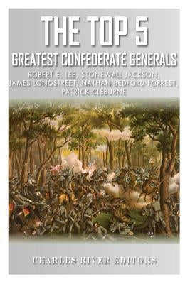The Top 5 Greatest Confederate Generals: Robert E. Lee, Stonewall Jackson, James Longstreet, Nathan Bedford Forrest, and Patrick Cleburne by Charles River Editors
