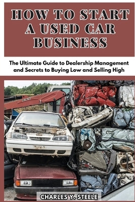 How To Start A Used Car Business: The Ultimate Guide to Dealership Management and Secrets to Buying Low and Selling High by Steele, Charles Y.