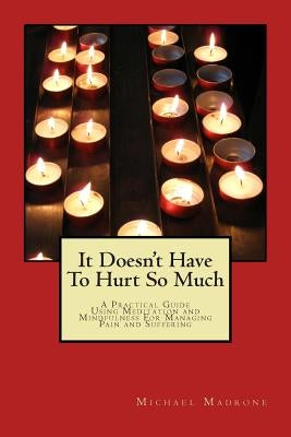 It Doesn't Have To Hurt So Much: A Practical Guide Using Meditation and Mindfulness For Managing Pain and Suffering by Madrone, Michael