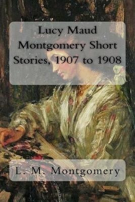 Lucy Maud Montgomery Short Stories, 1907 to 1908 by Montgomery, L. M.