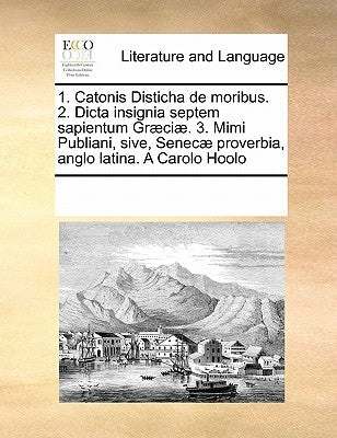 1. Catonis Disticha de Moribus. 2. Dicta Insignia Septem Sapientum Graeciae. 3. Mimi Publiani, Sive, Senecae Proverbia, Anglo Latina. a Carolo Hoolo by Multiple Contributors