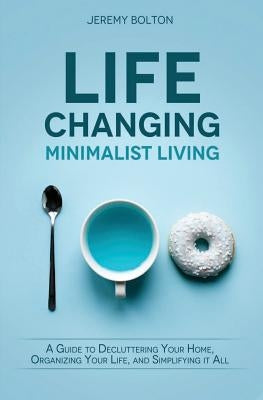 Life Changing Minimalist Living: A Guide to Decluttering Your Home, Organizing Your Life, and Simplifying It All by Bolton, Jeremy