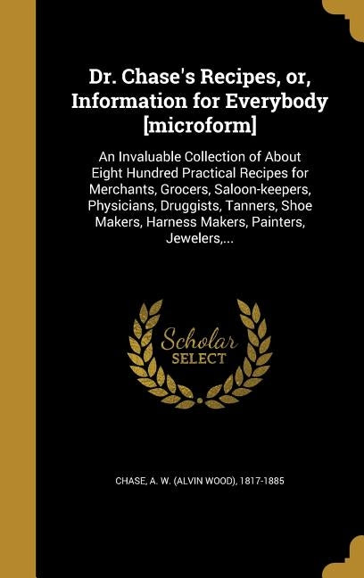 Dr. Chase's Recipes, or, Information for Everybody [microform]: An Invaluable Collection of About Eight Hundred Practical Recipes for Merchants, Groce by Chase, A. W. (Alvin Wood) 1817-1885