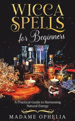 Wicca Spells for Beginners: a Practical Guide to Harnessing Energy by Ophelia, Madame