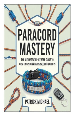 Paracord Mastery: The Ultimate Step-by-Step Guide to Crafting Stunning Paracord Projects by Michael, Patrick