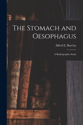 The Stomach and Oesophagus [microform]: a Radiographic Study by Barclay, Alfred E. (Alfred Ernest) 1.