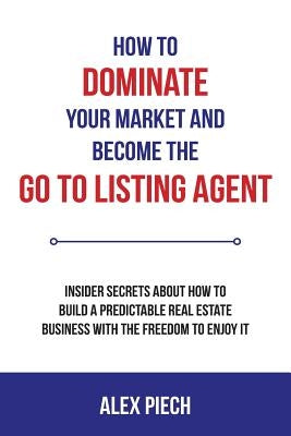 How to Dominate Your Market and Become the Go to Listing Agent: Insider Secrets about How to Build a Predictable Real Estate Business with the Freedom by Piech, Alex