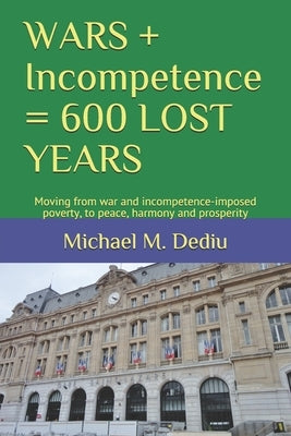 WARS + Incompetence = 600 LOST YEARS: Moving from war and incompetence-imposed poverty, to peace, harmony and prosperity by Dediu, Michael M.