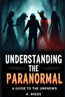 Understanding the Paranormal: A Guide to the Unknown by Biggs, A.