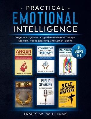 Practical Emotional Intelligence: 6 Books in 1 - Anger Management, Cognitive Behavioral Therapy, Stoicism, Public Speaking, and Self-Discipline by W. Williams, James