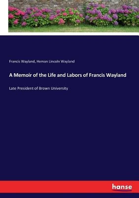 A Memoir of the Life and Labors of Francis Wayland: Late President of Brown University by Wayland, Francis