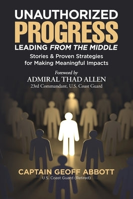 Unauthorized Progress-Leading from the Middle: Stories & Proven Strategies for Making Meaningful Impacts by Abbott, Geoff