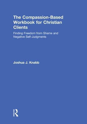 The Compassion-Based Workbook for Christian Clients: Finding Freedom from Shame and Negative Self-Judgments by Knabb, Joshua J.