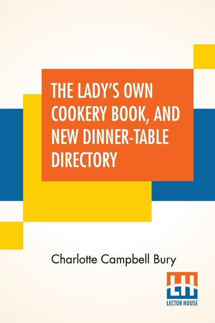 The Lady's Own Cookery Book, And New Dinner-Table Directory: In Which Will Be Found A Large Collection Of Original Receipts, Including Not Only The Re by Bury, Charlotte Campbell