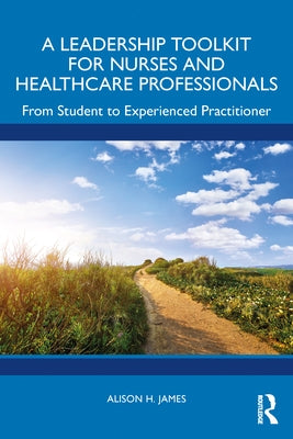 A Leadership Toolkit for Nurses and Healthcare Professionals: From Student to Experienced Practitioner by James, Alison H.
