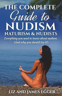The Complete Guide to Nudism, Naturism and Nudists: Everything You Need to Know About Nudism. (And why you should try it) by Egger, Liz