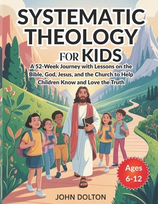 Systematic Theology for Kids ages 6-12: A 52-Week Journey with Lessons on the Bible, God, Jesus, and the Church to Help Children Know and Love the Tru by Dolton, John