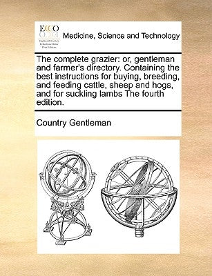 The Complete Grazier: Or, Gentleman and Farmer's Directory. Containing the Best Instructions for Buying, Breeding, and Feeding Cattle, Sheep by Country Gentleman