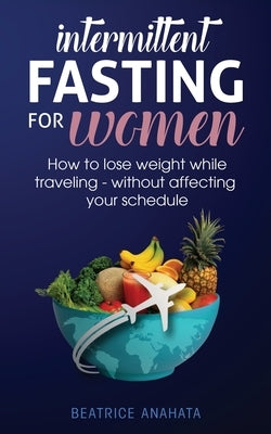 Intermittent Fasting for Women: How to Lose Weight while traveling - Without Affecting Your Schedule by Anahata, Beatrice