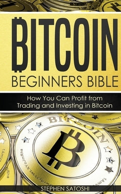 Bitcoin Beginners Bible: How You Can Profit from Trading and Investing in Bitcoin by Satoshi, Stephen
