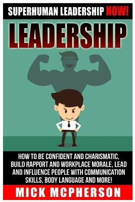 Leadership: Superhuman Leadership NOW! How To Be Confident And Charismatic, Build Rapport And Workplace Morale, Lead And Influence by McPherson, Mick