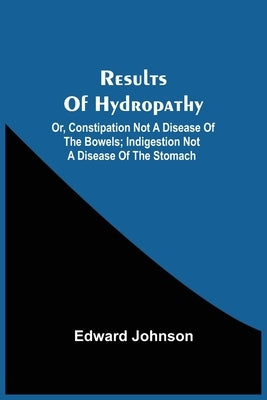 Results Of Hydropathy; Or, Constipation Not A Disease Of The Bowels; Indigestion Not A Disease Of The Stomach by Johnson, Edward