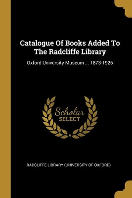 Catalogue Of Books Added To The Radcliffe Library: Oxford University Museum ... 1873-1926 by Radcliffe Library (University of Oxford)