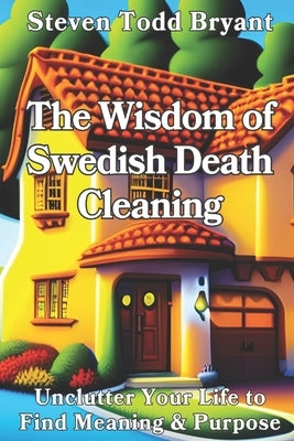 The Wisdom of Swedish Death Cleaning: Unclutter Your Life to Find Meaning & Purpose by Bryant, Steven Todd