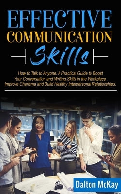 Effective Communication Skills: How to Talk to Anyone. A Practical Guide to Boost Your Conversation and Writing Skills in the Workplace, Improve Chari by McKay, Dalton