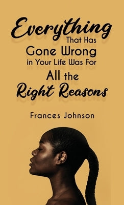 Everything that Has Gone Wrong in Your Life Was for All the Right Reasons by Johnson, Frances