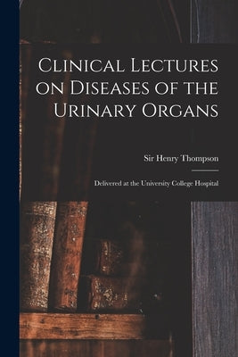 Clinical Lectures on Diseases of the Urinary Organs: Delivered at the University College Hospital by Thompson, Henry