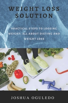 weight loss solution: practical steps loosing weight; all about dieting and weight loss by Oguledo, Joshua