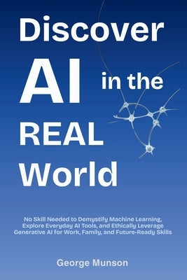Discover AI in the Real World: No Skill Needed to Demystify Machine Learning, Explore Everyday AI Tools, and Ethically Leverage Generative AI for Work by Munson, George