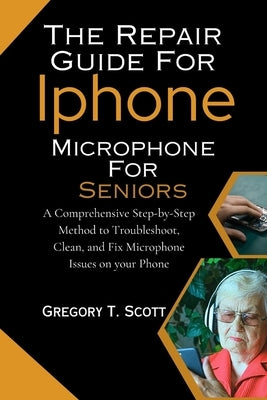 The Repair Guide For Iphone Microphone For Seniors: A Comprehensive Step-by-Step Method to Troubleshoot, Clean, and Fix Microphone Issues on your Phon by Scott, Gregory T.