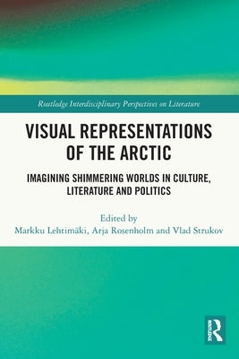 Visual Representations of the Arctic: Imagining Shimmering Worlds in Culture, Literature and Politics by Lehtimäki, Markku