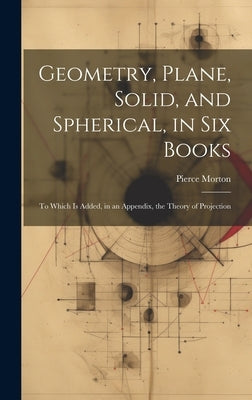 Geometry, Plane, Solid, and Spherical, in Six Books: To Which Is Added, in an Appendix, the Theory of Projection by Morton, Pierce