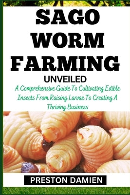 Sago Worm Farming Unveiled: A Comprehensive Guide To Cultivating Edible Insects From Raising Larvae To Creating A Thriving Business by Damien, Preston
