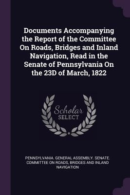 Documents Accompanying the Report of the Committee On Roads, Bridges and Inland Navigation, Read in the Senate of Pennsylvania On the 23D of March, 18 by Pennsylvania General Assembly Senate