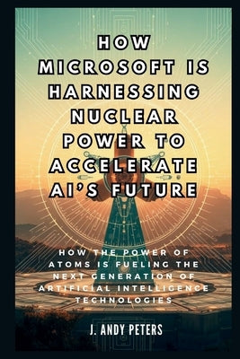 How Microsoft is Harnessing Nuclear Power to Accelerate AI's Future: The Atomic Brain: How the Power of Atoms is Fueling the Next Generation of Artifi by Peters, J. Andy