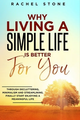 Why Living a Simple Life is Better for You: An easy guide to help you change the way you think about your life. Take steps to start living a stress-fr by Stone, Rachel