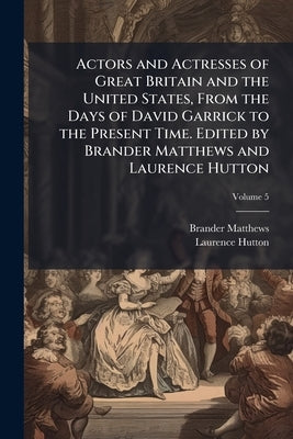 Actors and Actresses of Great Britain and the United States, From the Days of David Garrick to the Present Time. Edited by Brander Matthews and Lauren by Matthews, Brander