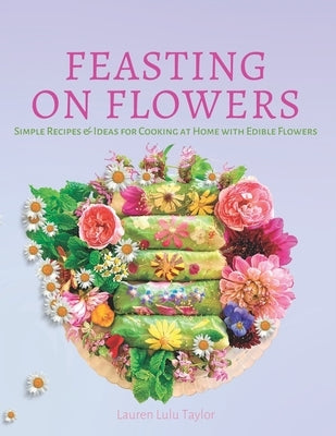 Feasting on Flowers: Simple Recipes & Ideas for Cooking at Home with Edible Flowers by Taylor, Lauren Lulu