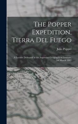 The Popper Expedition, Tierra del Fuego: A Lecture Delivered at the Argentine Geographical Institute, 5th March 1887 by Popper, Julio