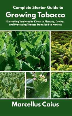 Complete Starter Guide to Growing Tobacco: Everything You Need to Know to Planting, Drying, and Processing Tobacco from Seed to Harvest by Caius, Marcellus