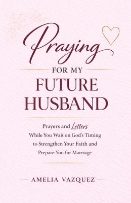 Praying for My Future Husband: Prayers and Letters While You Wait on God's Timing to Strengthen Your Faith and Prepare You for Marriage by Vazquez, Amelia